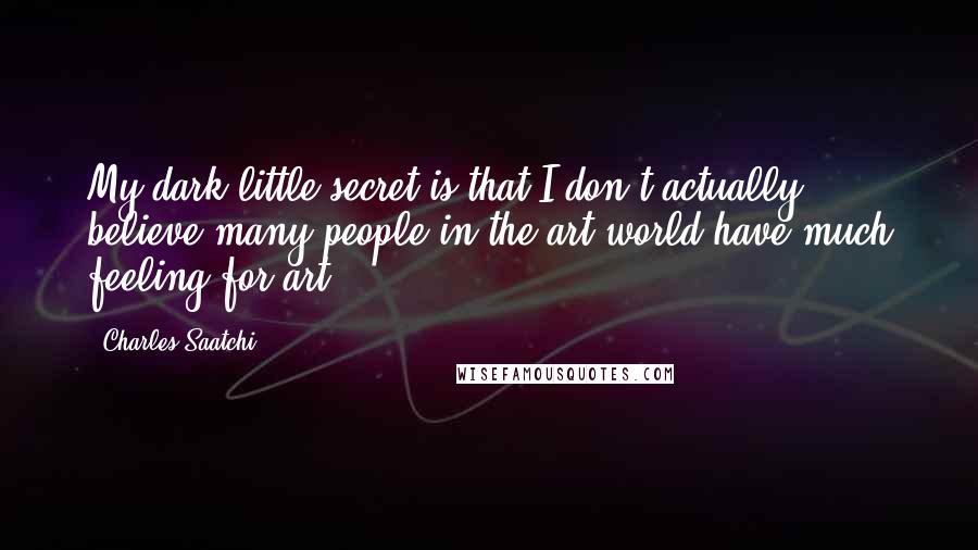 Charles Saatchi quotes: My dark little secret is that I don't actually believe many people in the art world have much feeling for art. Charles Saatchi quotes: My dark little secret is that I don't actually believe many people in the art world have much feeling for art.