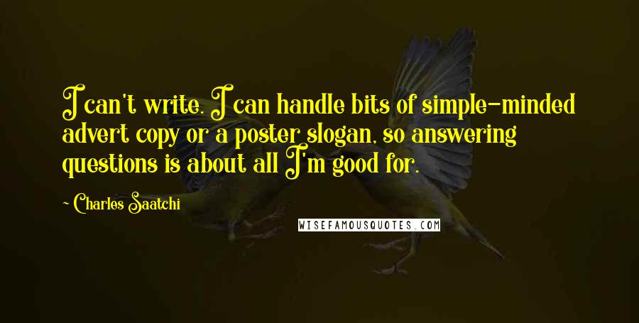 Charles Saatchi quotes: I can't write. I can handle bits of simple-minded advert copy or a poster slogan, so answering questions is about all I'm good for. Charles Saatchi quotes: I can't write. I can handle bits of simple-minded advert copy or a poster slogan, so answering questions is about all I'm good for.