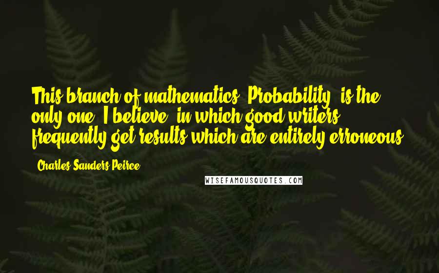 Charles Sanders Peirce quotes: This branch of mathematics [Probability] is the only one, I believe, in which good writers frequently get results which are entirely erroneous.