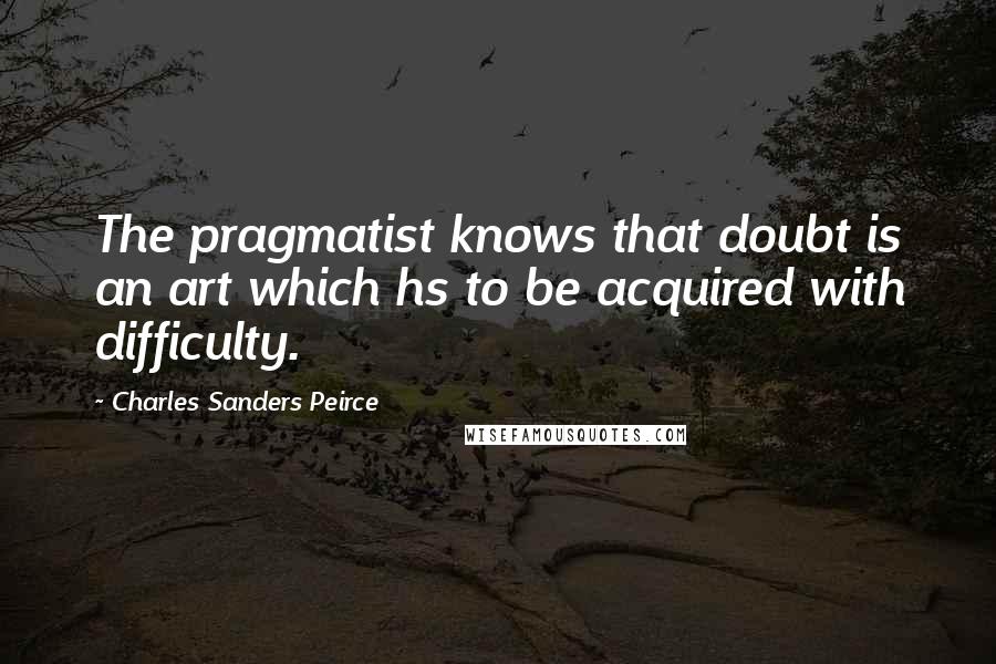 Charles Sanders Peirce quotes: The pragmatist knows that doubt is an art which hs to be acquired with difficulty.