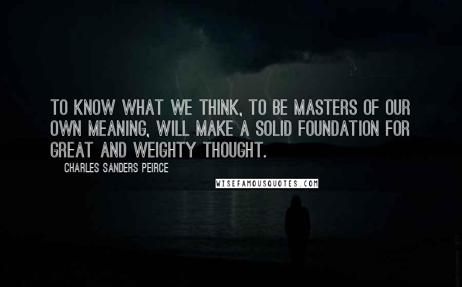 Charles Sanders Peirce quotes: To know what we think, to be masters of our own meaning, will make a solid foundation for great and weighty thought. Charles Sanders Peirce quotes: To know what we think, to be masters of our own meaning, will make a solid foundation for great and weighty thought.