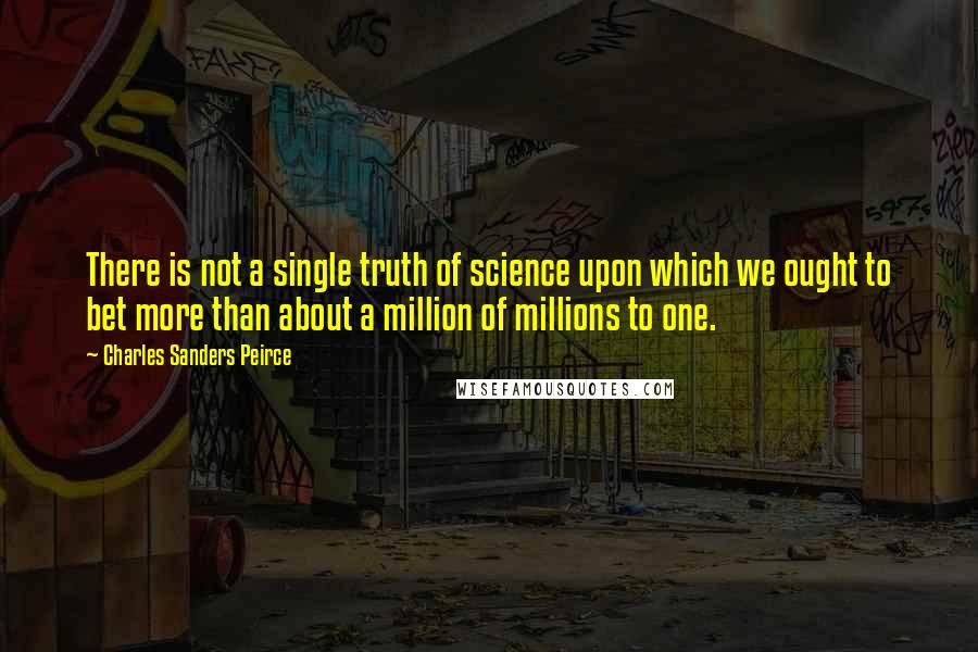 Charles Sanders Peirce quotes: There is not a single truth of science upon which we ought to bet more than about a million of millions to one.