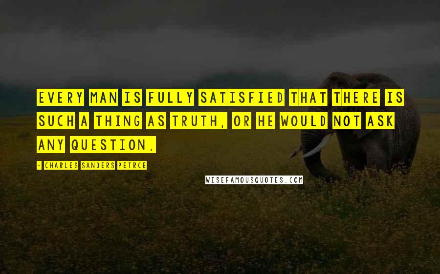 Charles Sanders Peirce quotes: Every man is fully satisfied that there is such a thing as truth, or he would not ask any question.