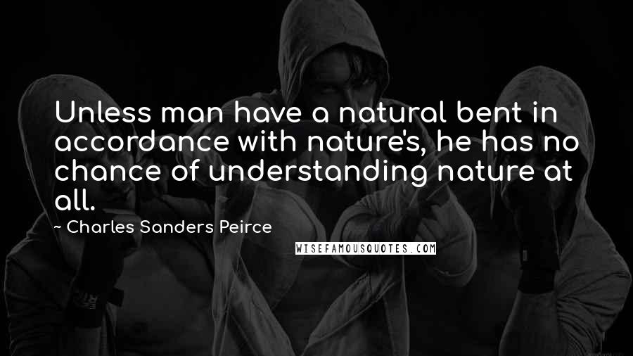 Charles Sanders Peirce quotes: Unless man have a natural bent in accordance with nature's, he has no chance of understanding nature at all. Charles Sanders Peirce quotes: Unless man have a natural bent in accordance with nature's, he has no chance of understanding nature at all.
