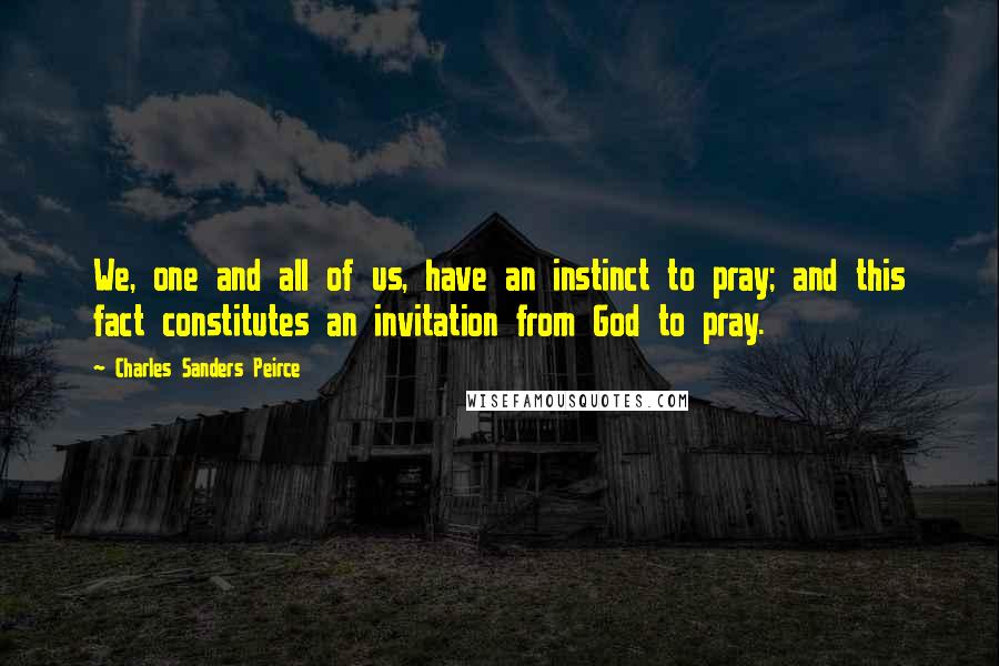 Charles Sanders Peirce quotes: We, one and all of us, have an instinct to pray; and this fact constitutes an invitation from God to pray. Charles Sanders Peirce quotes: We, one and all of us, have an instinct to pray; and this fact constitutes an invitation from God to pray.