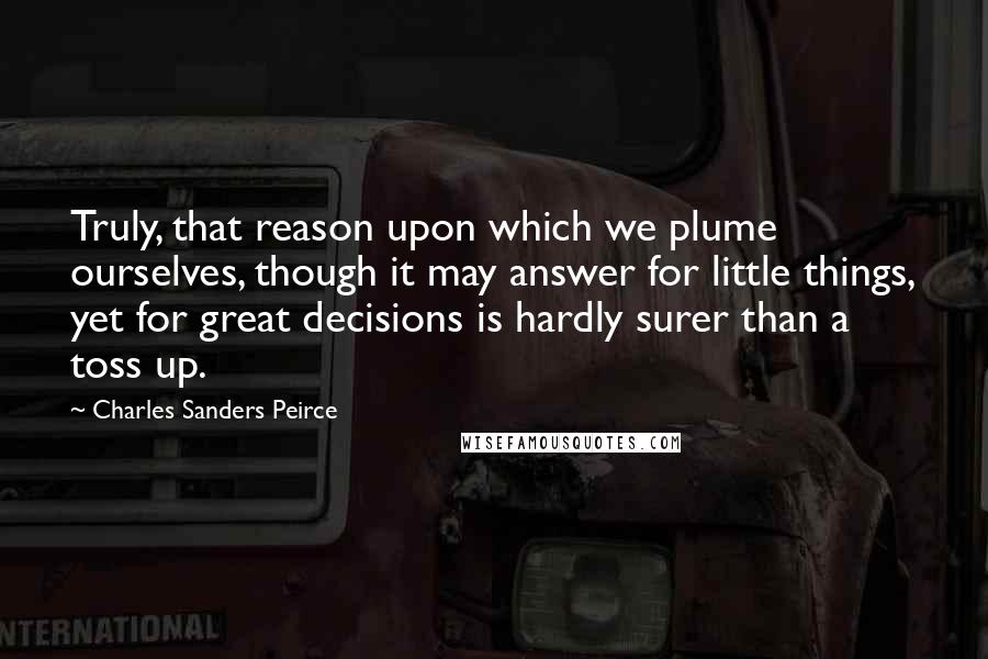 Charles Sanders Peirce quotes: Truly, that reason upon which we plume ourselves, though it may answer for little things, yet for great decisions is hardly surer than a toss up. Charles Sanders Peirce quotes: Truly, that reason upon which we plume ourselves, though it may answer for little things, yet for great decisions is hardly surer than a toss up.