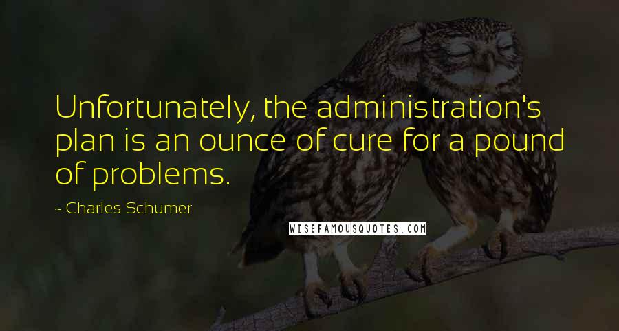Charles Schumer quotes: Unfortunately, the administration's plan is an ounce of cure for a pound of problems.