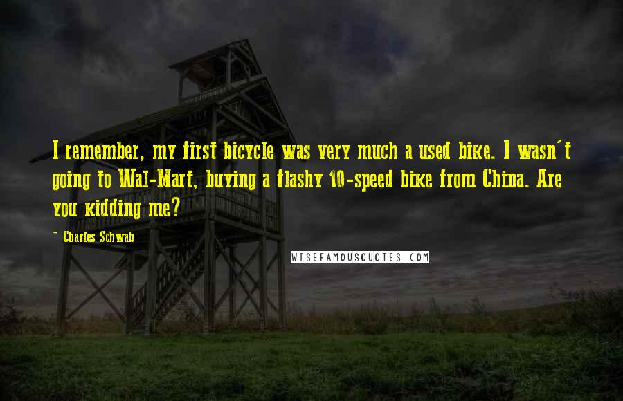 Charles Schwab quotes: I remember, my first bicycle was very much a used bike. I wasn't going to Wal-Mart, buying a flashy 10-speed bike from China. Are you kidding me? Charles Schwab quotes: I remember, my first bicycle was very much a used bike. I wasn't going to Wal-Mart, buying a flashy 10-speed bike from China. Are you kidding me?