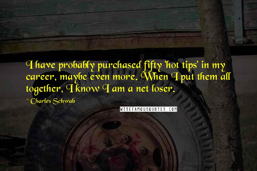 Charles Schwab quotes: I have probably purchased fifty 'hot tips' in my career, maybe even more. When I put them all together, I know I am a net loser. Charles Schwab quotes: I have probably purchased fifty 'hot tips' in my career, maybe even more. When I put them all together, I know I am a net loser.