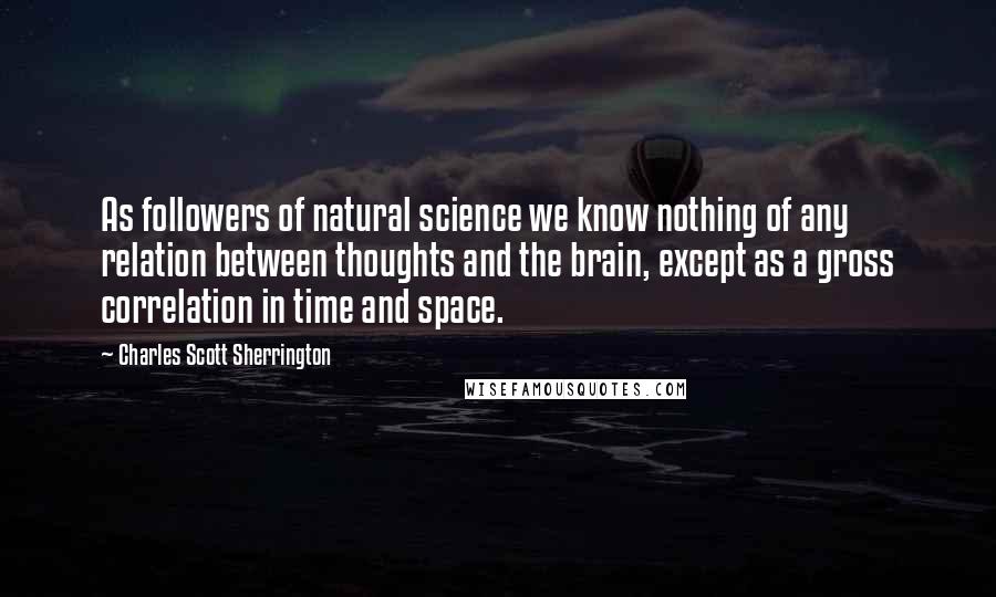 Charles Scott Sherrington quotes: As followers of natural science we know nothing of any relation between thoughts and the brain, except as a gross correlation in time and space.