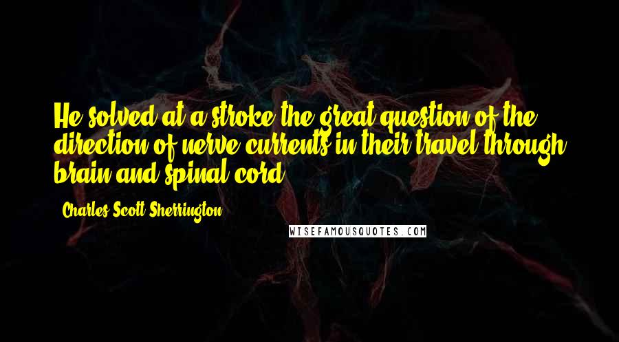 Charles Scott Sherrington quotes: He solved at a stroke the great question of the direction of nerve-currents in their travel through brain and spinal cord.