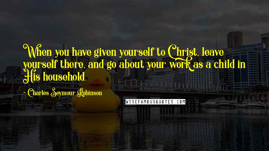 Charles Seymour Robinson quotes: When you have given yourself to Christ, leave yourself there, and go about your work as a child in His household.