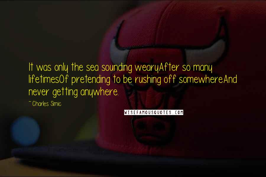 Charles Simic quotes: It was only the sea sounding wearyAfter so many lifetimesOf pretending to be rushing off somewhereAnd never getting anywhere.