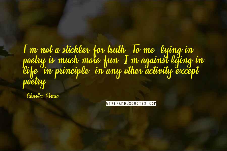 Charles Simic quotes: I'm not a stickler for truth. To me, lying in poetry is much more fun. I'm against lying in life, in principle, in any other activity except poetry.