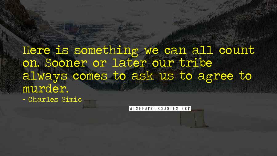 Charles Simic quotes: Here is something we can all count on. Sooner or later our tribe always comes to ask us to agree to murder.