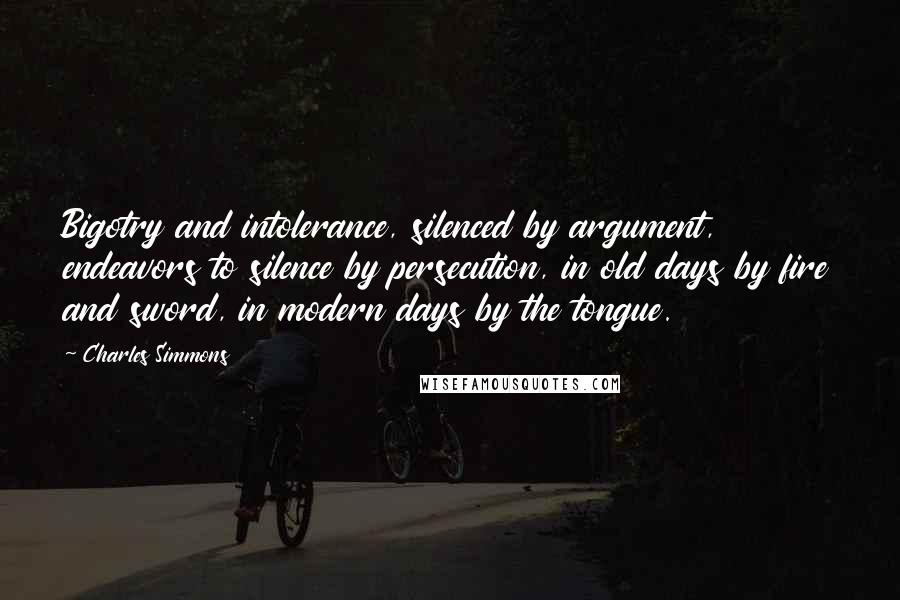 Charles Simmons quotes: Bigotry and intolerance, silenced by argument, endeavors to silence by persecution, in old days by fire and sword, in modern days by the tongue.