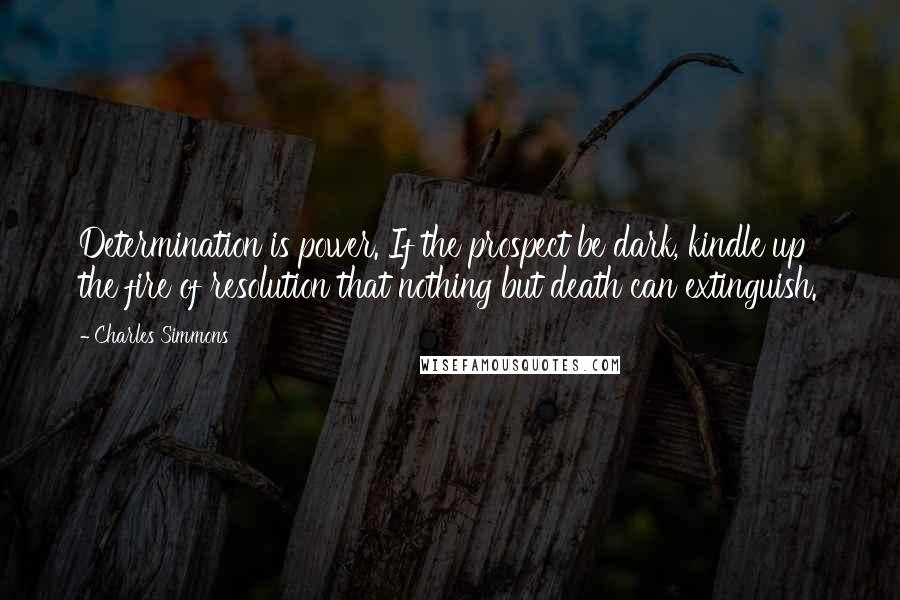 Charles Simmons quotes: Determination is power. If the prospect be dark, kindle up the fire of resolution that nothing but death can extinguish. Charles Simmons quotes: Determination is power. If the prospect be dark, kindle up the fire of resolution that nothing but death can extinguish.