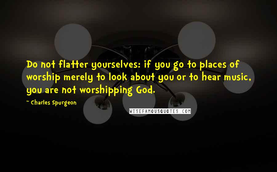 Charles Spurgeon quotes: Do not flatter yourselves: if you go to places of worship merely to look about you or to hear music, you are not worshipping God.