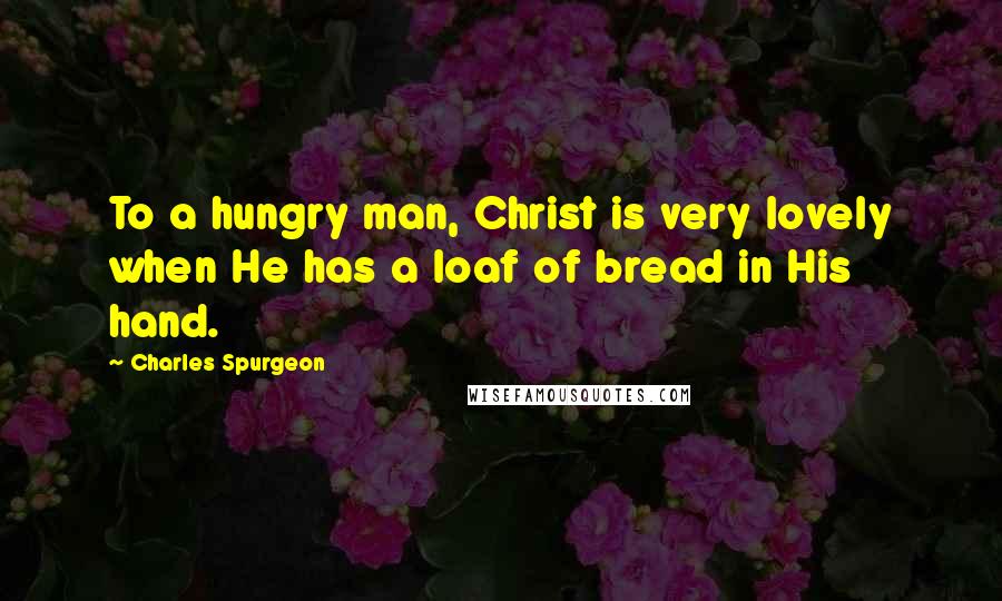 Charles Spurgeon quotes: To a hungry man, Christ is very lovely when He has a loaf of bread in His hand.