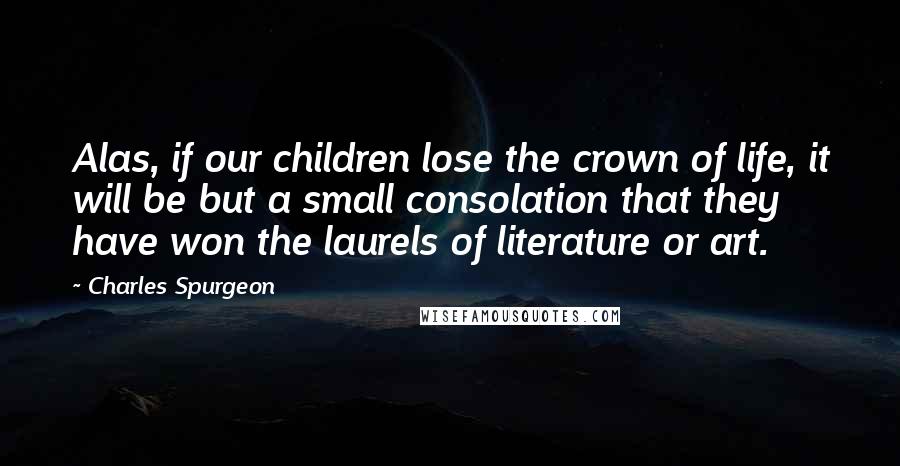 Charles Spurgeon quotes: Alas, if our children lose the crown of life, it will be but a small consolation that they have won the laurels of literature or art.