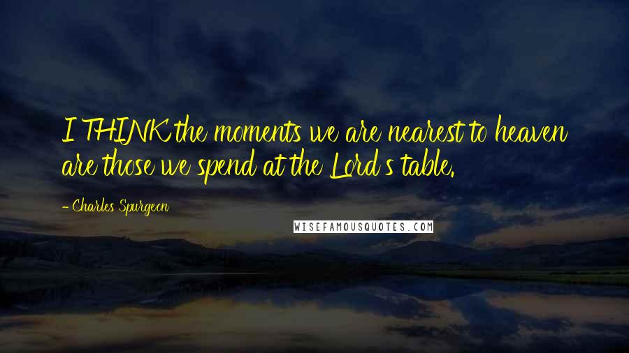 Charles Spurgeon quotes: I THINK the moments we are nearest to heaven are those we spend at the Lord's table.