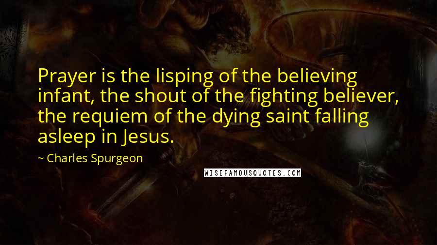 Charles Spurgeon quotes: Prayer is the lisping of the believing infant, the shout of the fighting believer, the requiem of the dying saint falling asleep in Jesus.