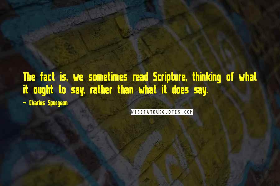 Charles Spurgeon quotes: The fact is, we sometimes read Scripture, thinking of what it ought to say, rather than what it does say.