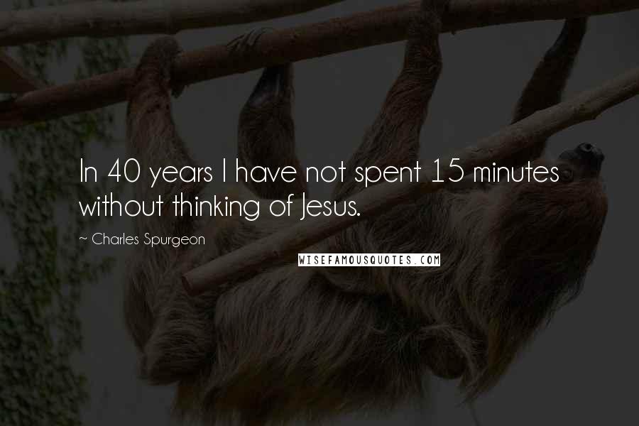 Charles Spurgeon quotes: In 40 years I have not spent 15 minutes without thinking of Jesus.