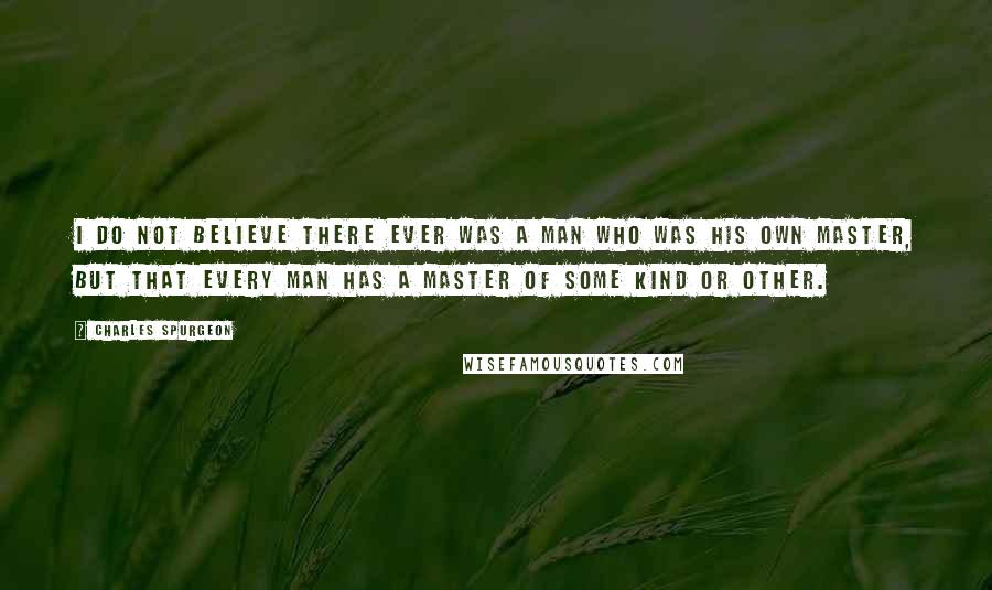 Charles Spurgeon quotes: I do not believe there ever was a man who was his own master, but that every man has a master of some kind or other.