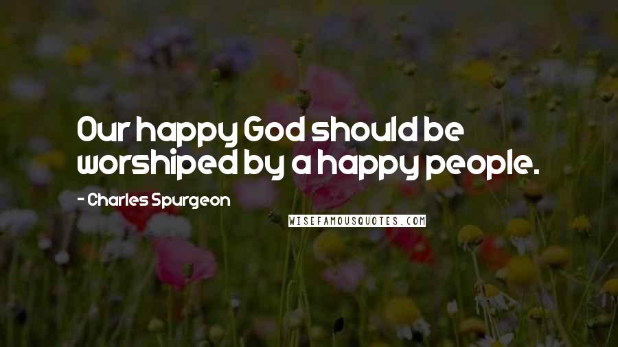 Charles Spurgeon quotes: Our happy God should be worshiped by a happy people.