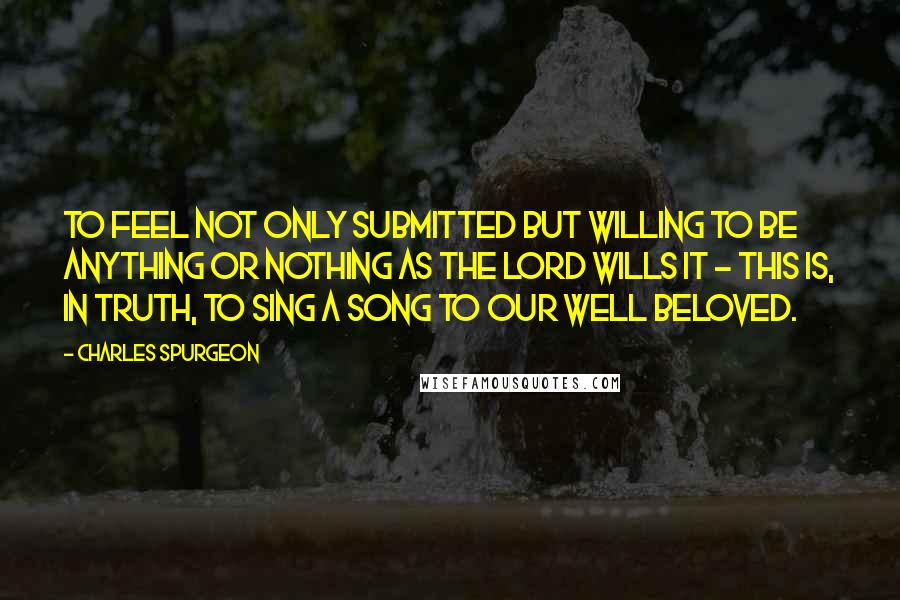 Charles Spurgeon quotes: To feel not only submitted but willing to be anything or nothing as the Lord wills it - this is, in truth, to sing a song to our Well Beloved.