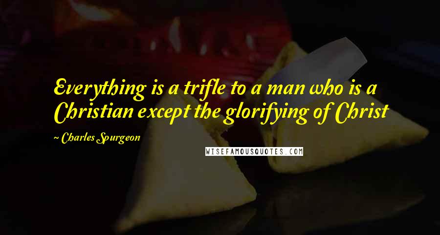 Charles Spurgeon quotes: Everything is a trifle to a man who is a Christian except the glorifying of Christ