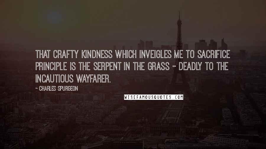 Charles Spurgeon quotes: That crafty kindness which inveigles me to sacrifice principle is the serpent in the grass - deadly to the incautious wayfarer.