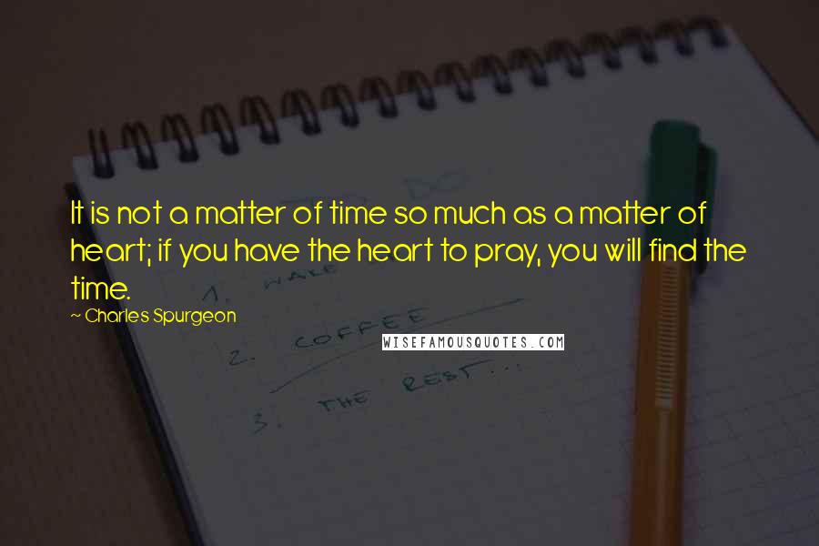 Charles Spurgeon quotes: It is not a matter of time so much as a matter of heart; if you have the heart to pray, you will find the time.