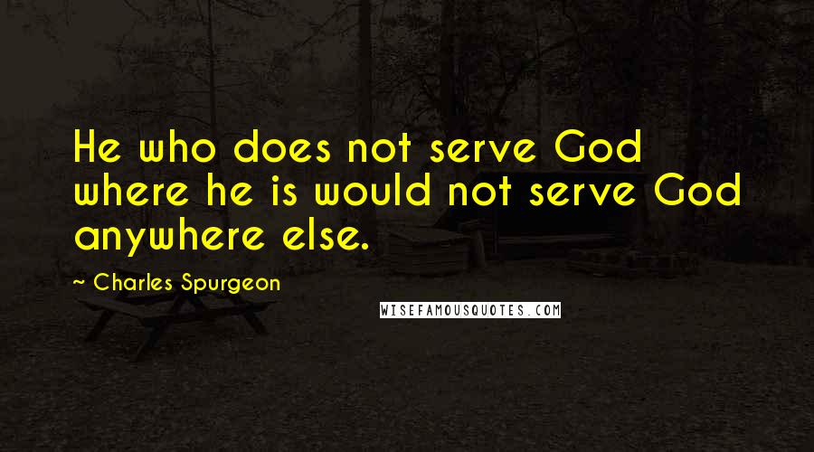 Charles Spurgeon quotes: He who does not serve God where he is would not serve God anywhere else.