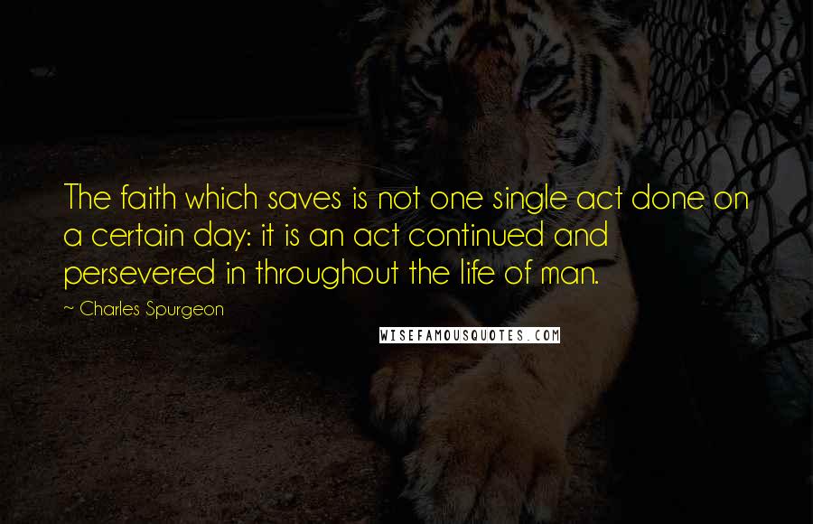 Charles Spurgeon quotes: The faith which saves is not one single act done on a certain day: it is an act continued and persevered in throughout the life of man.