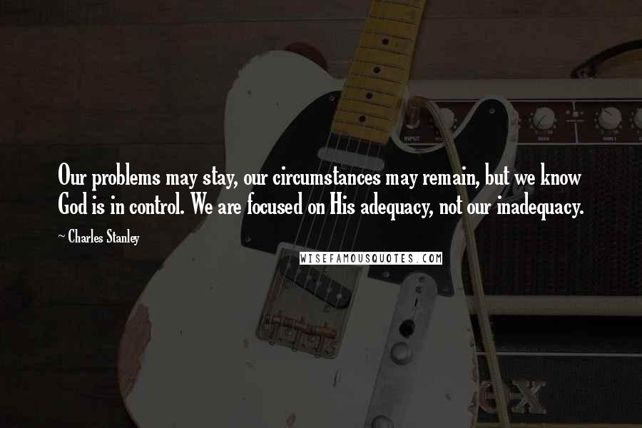 Charles Stanley quotes: Our problems may stay, our circumstances may remain, but we know God is in control. We are focused on His adequacy, not our inadequacy.