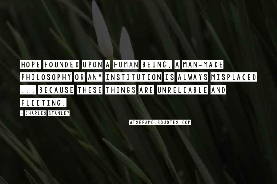 Charles Stanley quotes: Hope founded upon a human being, a man-made philosophy or any institution is always misplaced ... because these things are unreliable and fleeting.