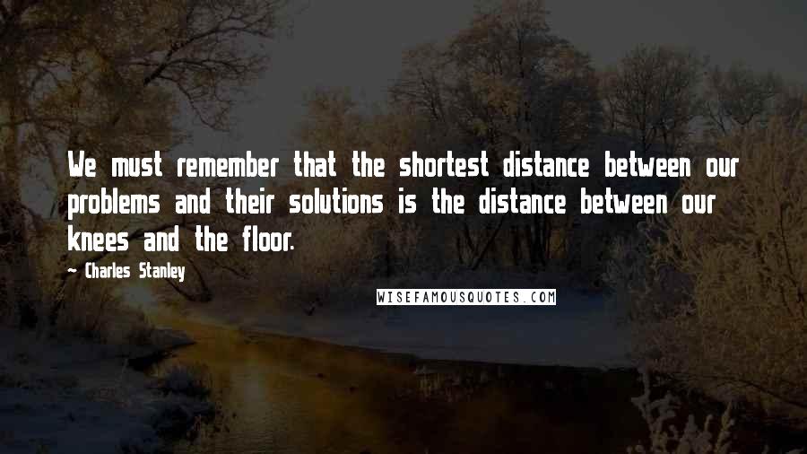 Charles Stanley quotes: We must remember that the shortest distance between our problems and their solutions is the distance between our knees and the floor.