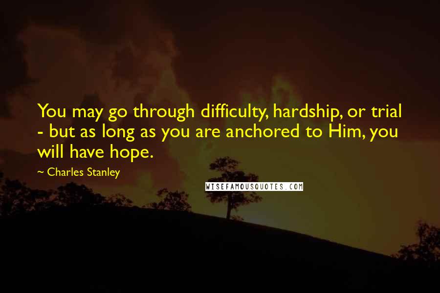 Charles Stanley quotes: You may go through difficulty, hardship, or trial - but as long as you are anchored to Him, you will have hope.