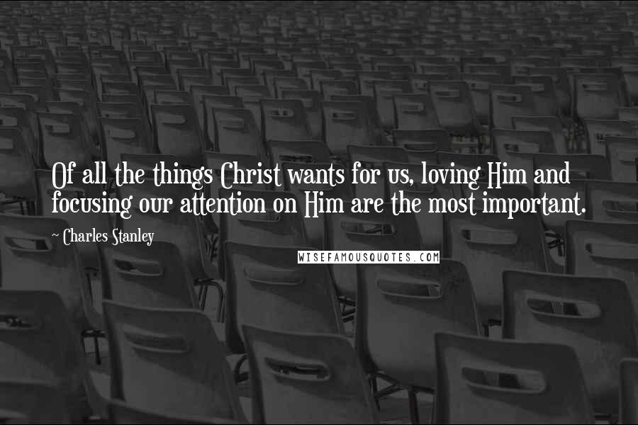 Charles Stanley quotes: Of all the things Christ wants for us, loving Him and focusing our attention on Him are the most important.