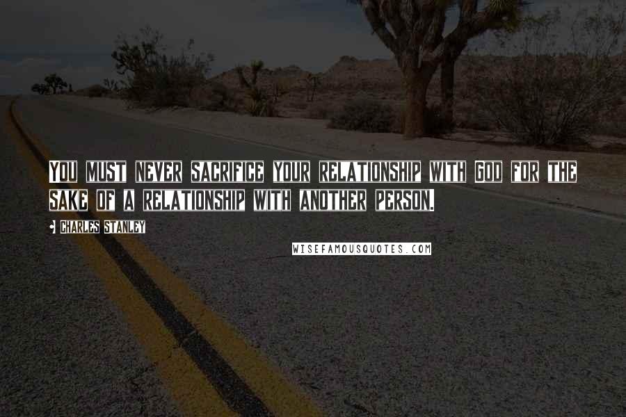 Charles Stanley quotes: You must never sacrifice your relationship with God for the sake of a relationship with another person.