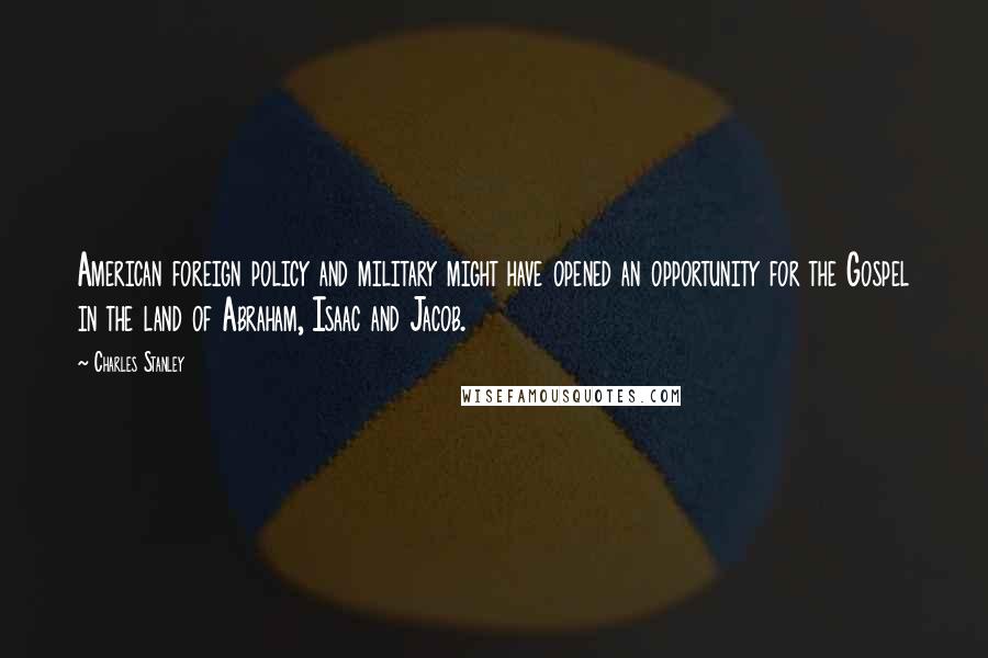 Charles Stanley quotes: American foreign policy and military might have opened an opportunity for the Gospel in the land of Abraham, Isaac and Jacob.