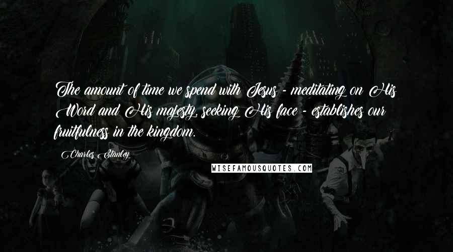 Charles Stanley quotes: The amount of time we spend with Jesus - meditating on His Word and His majesty, seeking His face - establishes our fruitfulness in the kingdom.