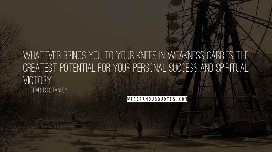 Charles Stanley quotes: Whatever brings you to your knees in weakness carries the greatest potential for your personal success and spiritual victory.