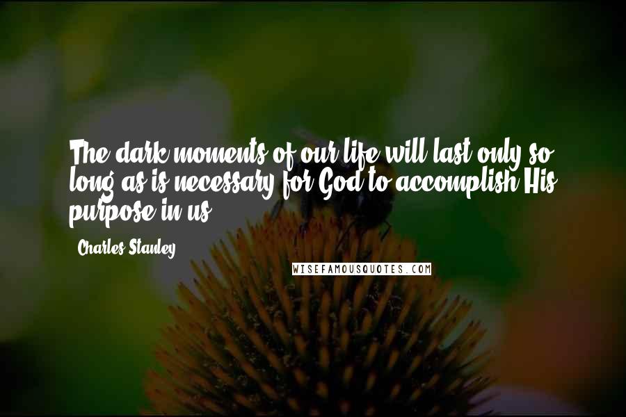 Charles Stanley quotes: The dark moments of our life will last only so long as is necessary for God to accomplish His purpose in us.