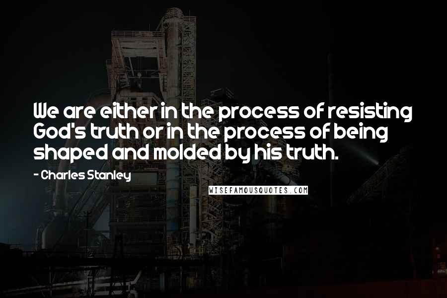 Charles Stanley quotes: We are either in the process of resisting God's truth or in the process of being shaped and molded by his truth.