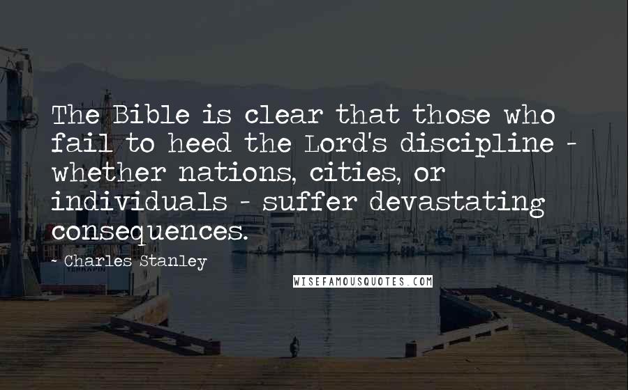 Charles Stanley quotes: The Bible is clear that those who fail to heed the Lord's discipline - whether nations, cities, or individuals - suffer devastating consequences.