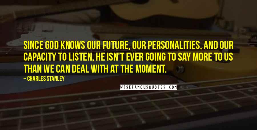 Charles Stanley quotes: Since God knows our future, our personalities, and our capacity to listen, He isn't ever going to say more to us than we can deal with at the moment.