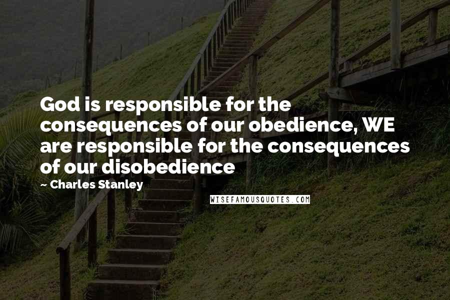 Charles Stanley quotes: God is responsible for the consequences of our obedience, WE are responsible for the consequences of our disobedience